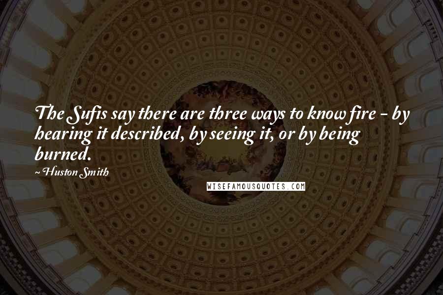 Huston Smith Quotes: The Sufis say there are three ways to know fire - by hearing it described, by seeing it, or by being burned.