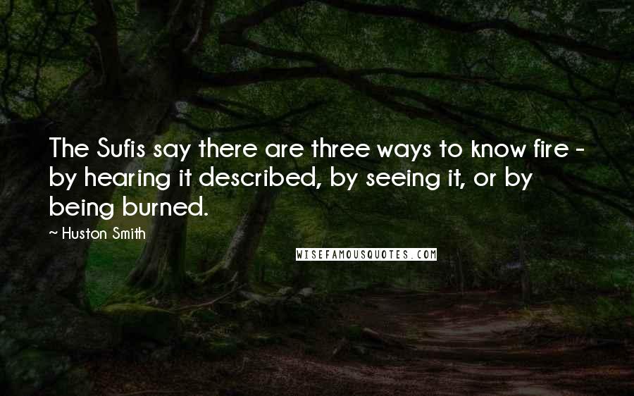 Huston Smith Quotes: The Sufis say there are three ways to know fire - by hearing it described, by seeing it, or by being burned.