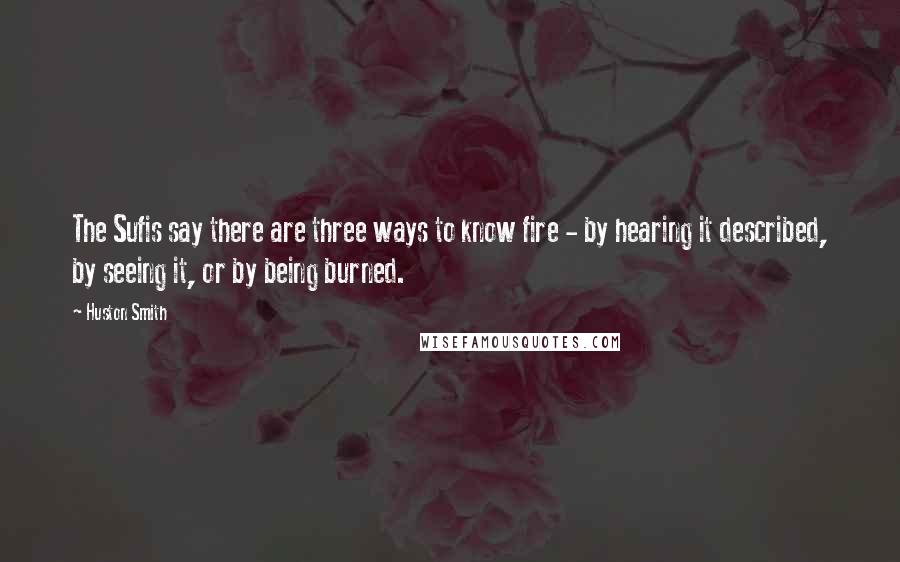 Huston Smith Quotes: The Sufis say there are three ways to know fire - by hearing it described, by seeing it, or by being burned.