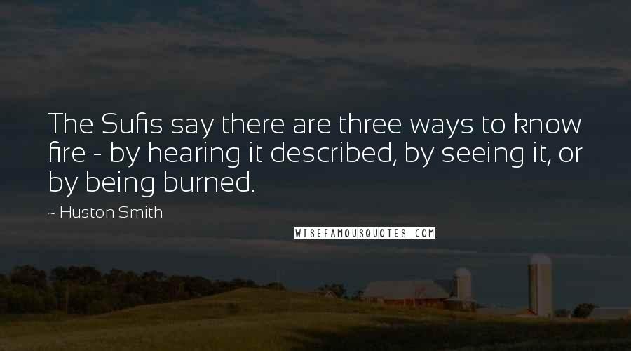 Huston Smith Quotes: The Sufis say there are three ways to know fire - by hearing it described, by seeing it, or by being burned.