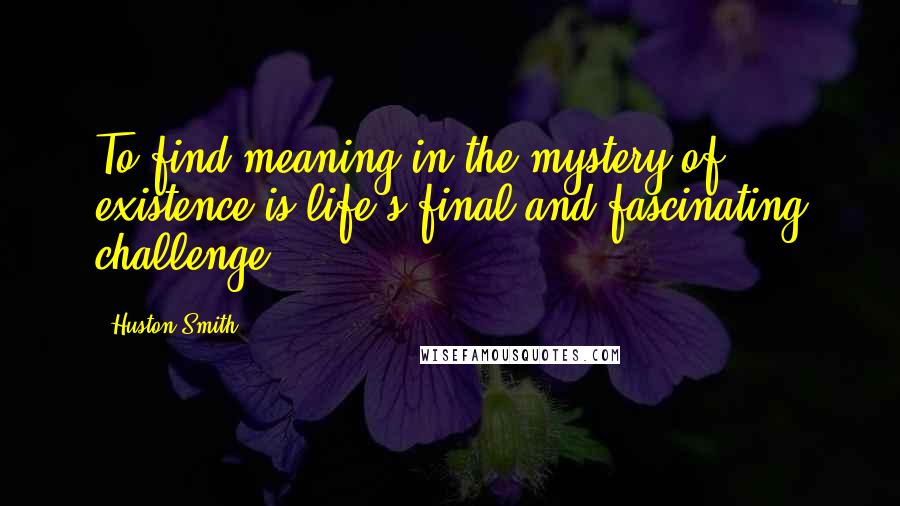 Huston Smith Quotes: To find meaning in the mystery of existence is life's final and fascinating challenge.