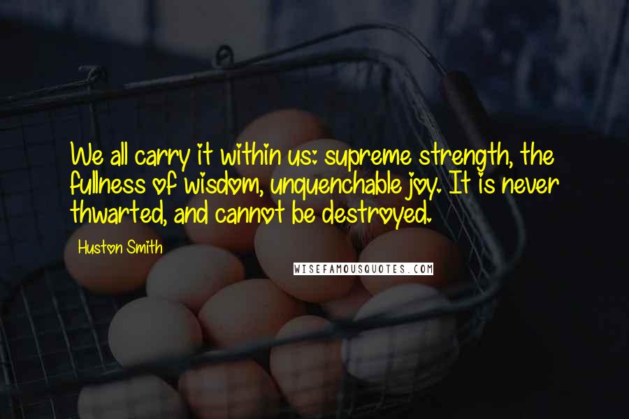 Huston Smith Quotes: We all carry it within us: supreme strength, the fullness of wisdom, unquenchable joy. It is never thwarted, and cannot be destroyed.