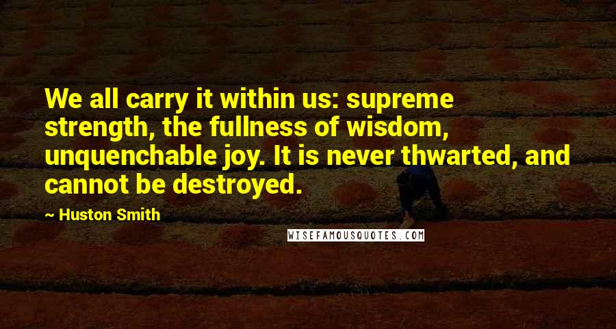 Huston Smith Quotes: We all carry it within us: supreme strength, the fullness of wisdom, unquenchable joy. It is never thwarted, and cannot be destroyed.