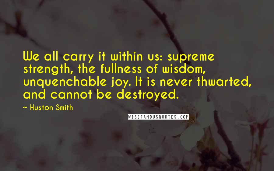 Huston Smith Quotes: We all carry it within us: supreme strength, the fullness of wisdom, unquenchable joy. It is never thwarted, and cannot be destroyed.