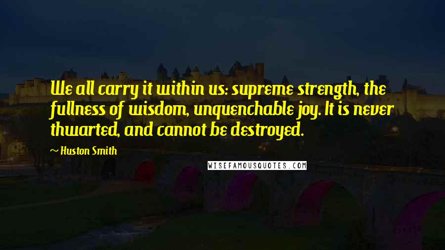 Huston Smith Quotes: We all carry it within us: supreme strength, the fullness of wisdom, unquenchable joy. It is never thwarted, and cannot be destroyed.