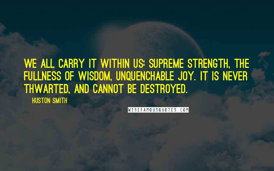 Huston Smith Quotes: We all carry it within us: supreme strength, the fullness of wisdom, unquenchable joy. It is never thwarted, and cannot be destroyed.