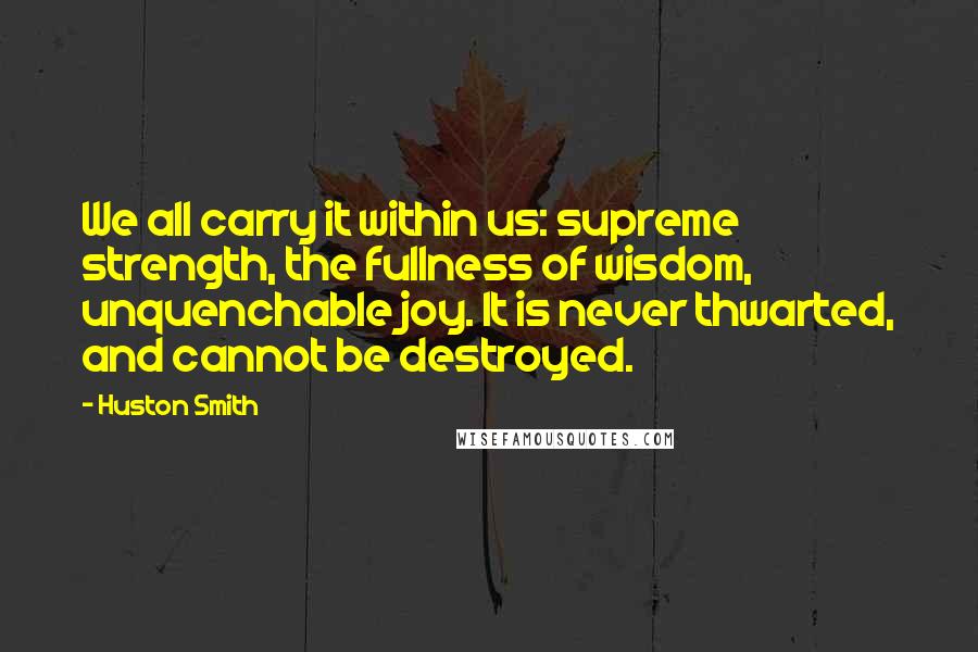 Huston Smith Quotes: We all carry it within us: supreme strength, the fullness of wisdom, unquenchable joy. It is never thwarted, and cannot be destroyed.