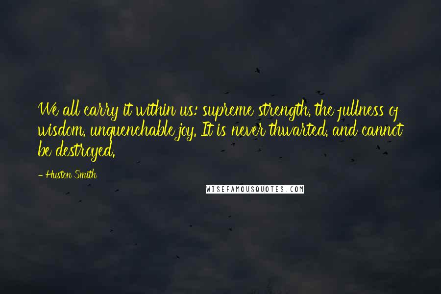 Huston Smith Quotes: We all carry it within us: supreme strength, the fullness of wisdom, unquenchable joy. It is never thwarted, and cannot be destroyed.