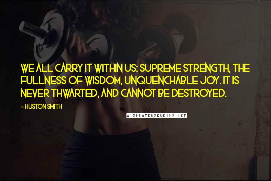 Huston Smith Quotes: We all carry it within us: supreme strength, the fullness of wisdom, unquenchable joy. It is never thwarted, and cannot be destroyed.