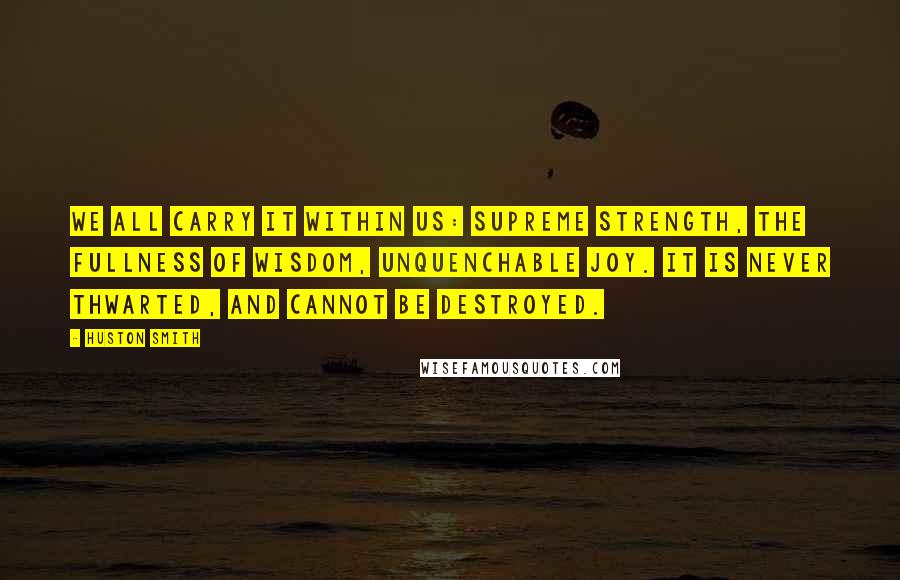 Huston Smith Quotes: We all carry it within us: supreme strength, the fullness of wisdom, unquenchable joy. It is never thwarted, and cannot be destroyed.