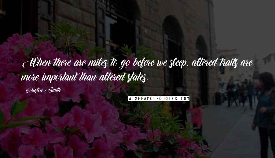 Huston Smith Quotes: When there are miles to go before we sleep, altered traits are more important than altered states.