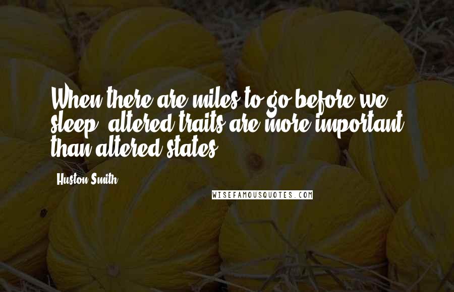 Huston Smith Quotes: When there are miles to go before we sleep, altered traits are more important than altered states.