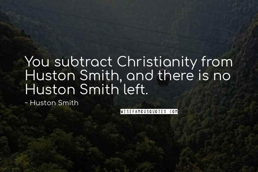 Huston Smith Quotes: You subtract Christianity from Huston Smith, and there is no Huston Smith left.