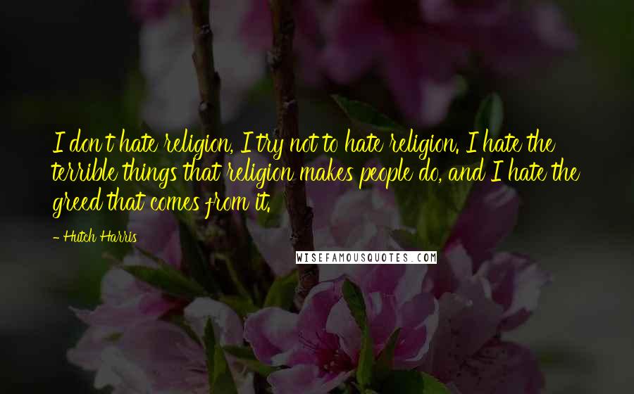 Hutch Harris Quotes: I don't hate religion, I try not to hate religion. I hate the terrible things that religion makes people do, and I hate the greed that comes from it.