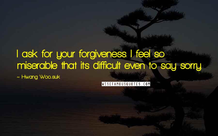 Hwang Woo-suk Quotes: I ask for your forgiveness. I feel so miserable that it's difficult even to say sorry.