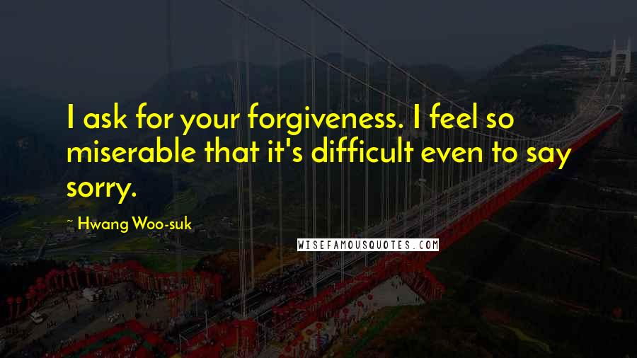 Hwang Woo-suk Quotes: I ask for your forgiveness. I feel so miserable that it's difficult even to say sorry.