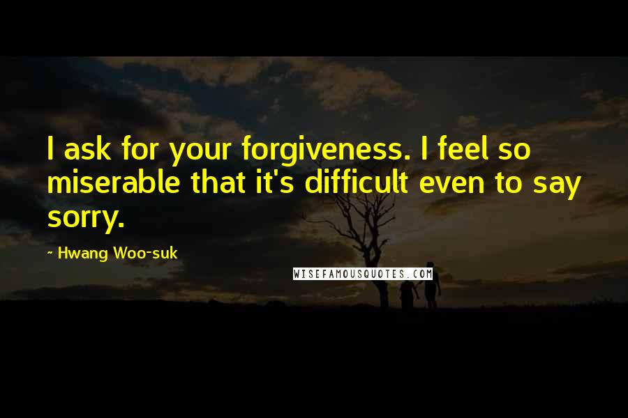 Hwang Woo-suk Quotes: I ask for your forgiveness. I feel so miserable that it's difficult even to say sorry.