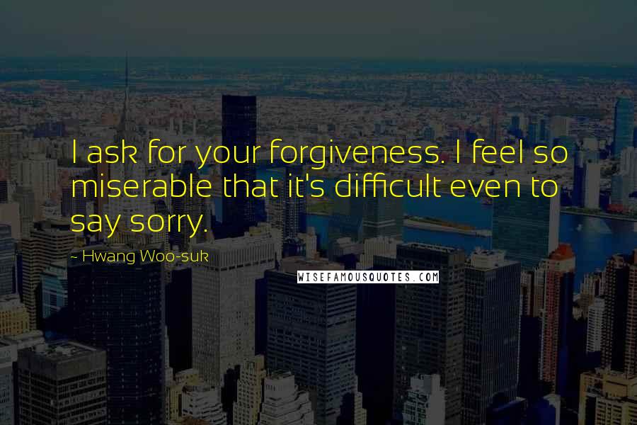 Hwang Woo-suk Quotes: I ask for your forgiveness. I feel so miserable that it's difficult even to say sorry.