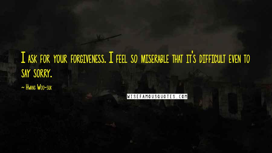 Hwang Woo-suk Quotes: I ask for your forgiveness. I feel so miserable that it's difficult even to say sorry.