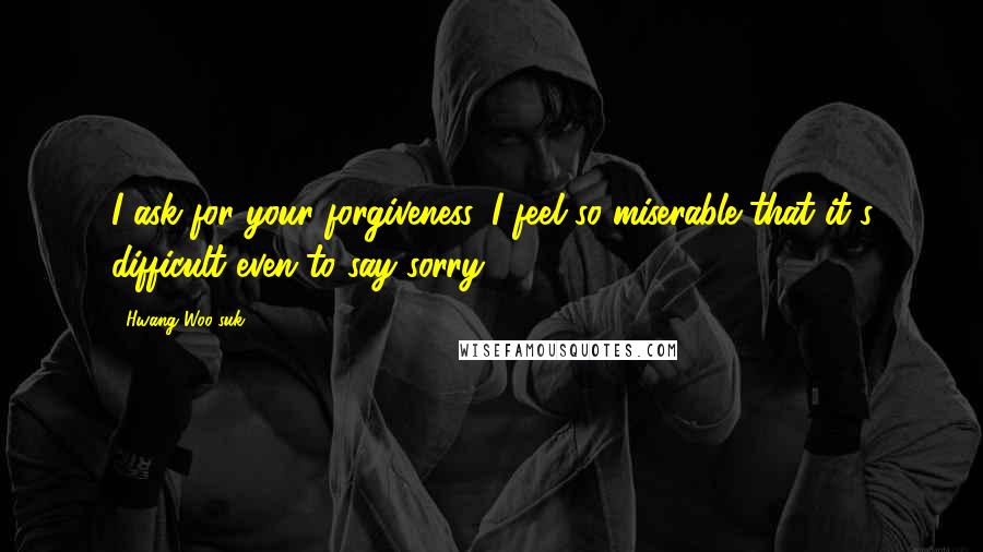 Hwang Woo-suk Quotes: I ask for your forgiveness. I feel so miserable that it's difficult even to say sorry.
