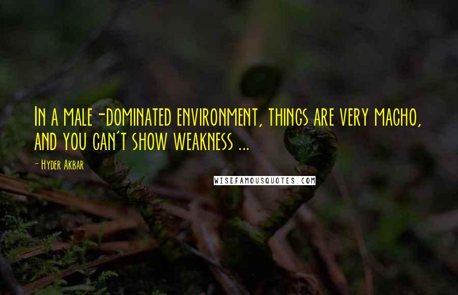 Hyder Akbar Quotes: In a male-dominated environment, things are very macho, and you can't show weakness ...