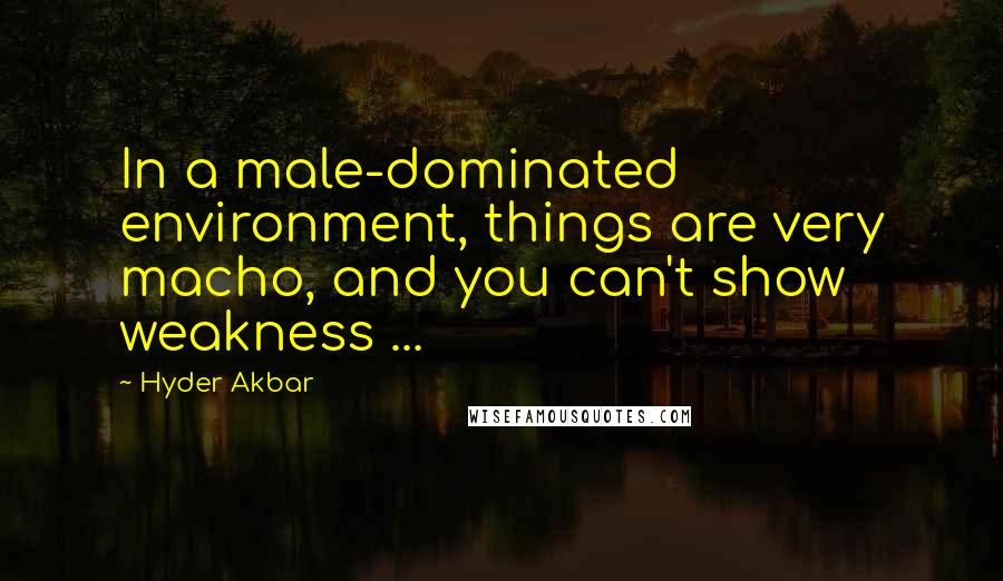 Hyder Akbar Quotes: In a male-dominated environment, things are very macho, and you can't show weakness ...