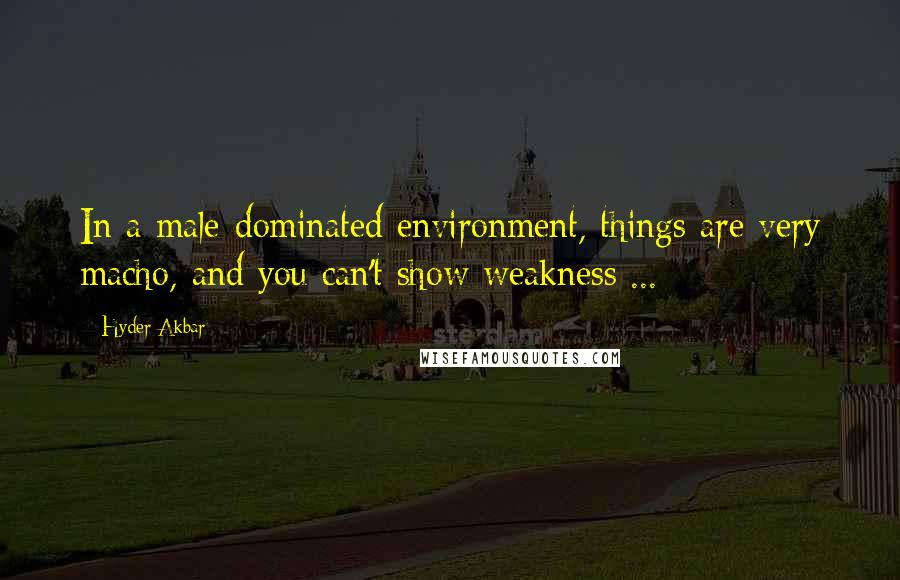 Hyder Akbar Quotes: In a male-dominated environment, things are very macho, and you can't show weakness ...