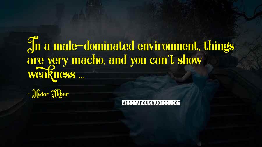 Hyder Akbar Quotes: In a male-dominated environment, things are very macho, and you can't show weakness ...