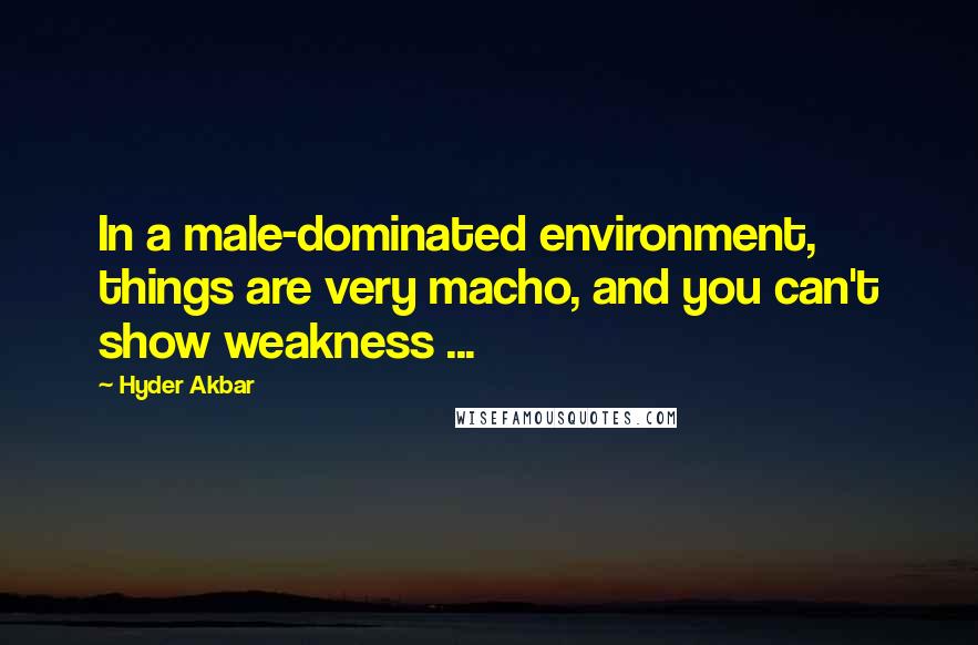 Hyder Akbar Quotes: In a male-dominated environment, things are very macho, and you can't show weakness ...