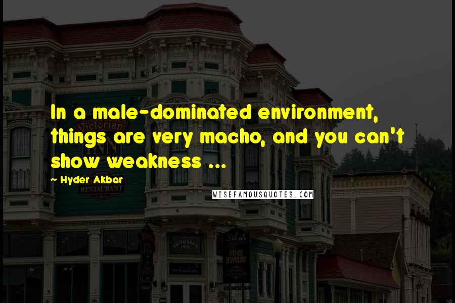 Hyder Akbar Quotes: In a male-dominated environment, things are very macho, and you can't show weakness ...