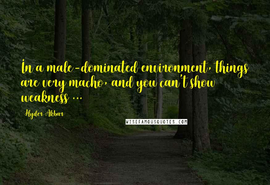 Hyder Akbar Quotes: In a male-dominated environment, things are very macho, and you can't show weakness ...