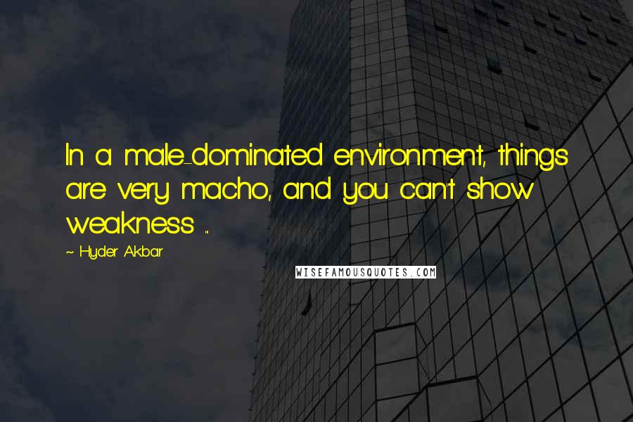 Hyder Akbar Quotes: In a male-dominated environment, things are very macho, and you can't show weakness ...