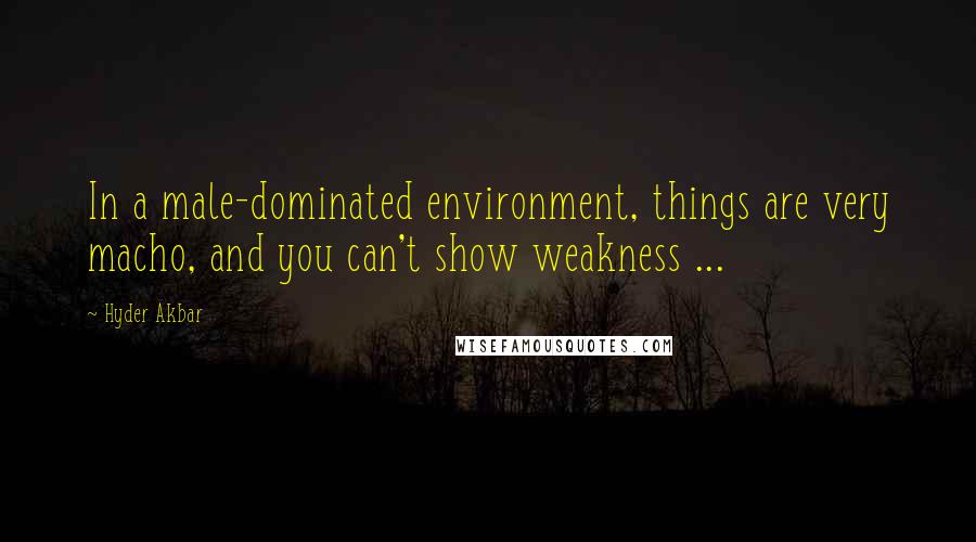 Hyder Akbar Quotes: In a male-dominated environment, things are very macho, and you can't show weakness ...