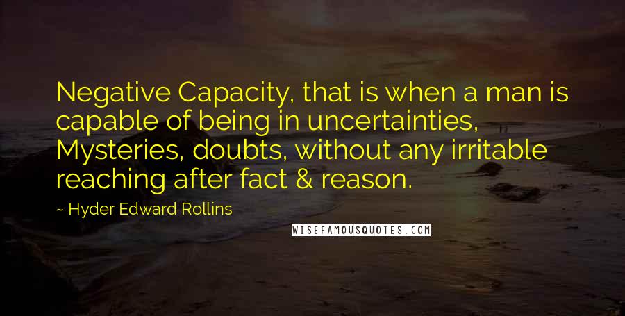 Hyder Edward Rollins Quotes: Negative Capacity, that is when a man is capable of being in uncertainties, Mysteries, doubts, without any irritable reaching after fact & reason.