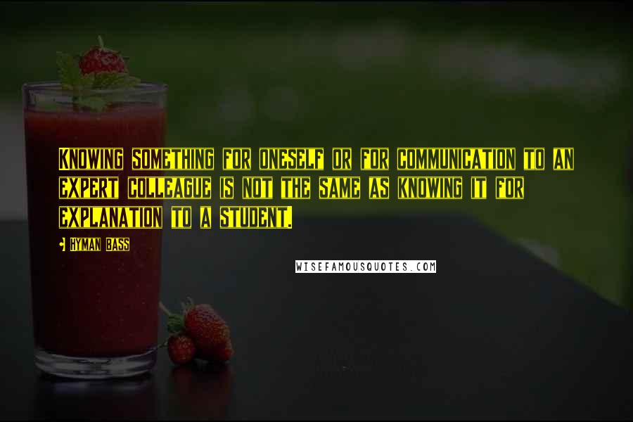 Hyman Bass Quotes: Knowing something for oneself or for communication to an expert colleague is not the same as knowing it for explanation to a student.