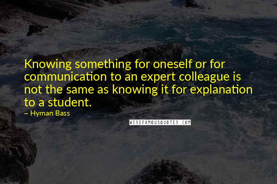 Hyman Bass Quotes: Knowing something for oneself or for communication to an expert colleague is not the same as knowing it for explanation to a student.