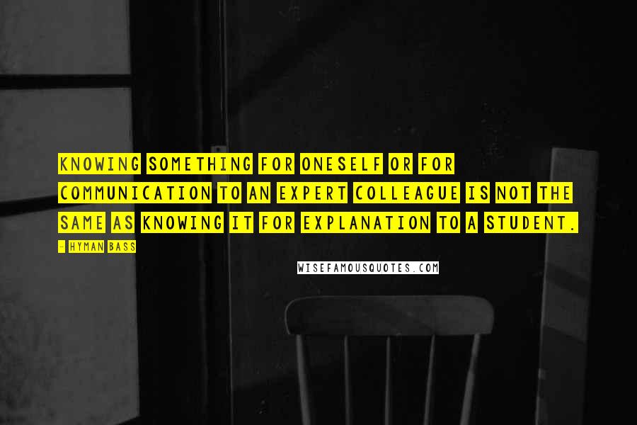 Hyman Bass Quotes: Knowing something for oneself or for communication to an expert colleague is not the same as knowing it for explanation to a student.