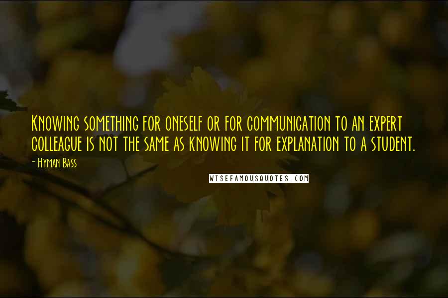 Hyman Bass Quotes: Knowing something for oneself or for communication to an expert colleague is not the same as knowing it for explanation to a student.