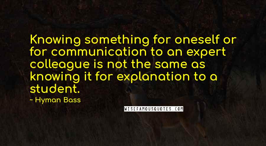 Hyman Bass Quotes: Knowing something for oneself or for communication to an expert colleague is not the same as knowing it for explanation to a student.