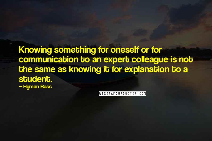 Hyman Bass Quotes: Knowing something for oneself or for communication to an expert colleague is not the same as knowing it for explanation to a student.