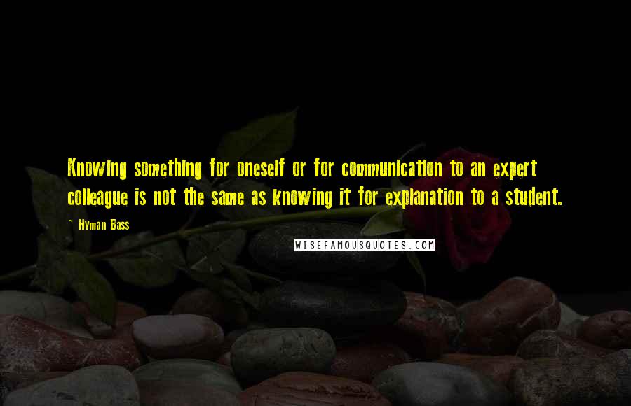 Hyman Bass Quotes: Knowing something for oneself or for communication to an expert colleague is not the same as knowing it for explanation to a student.