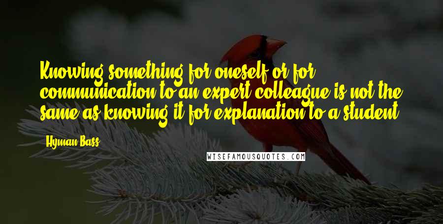 Hyman Bass Quotes: Knowing something for oneself or for communication to an expert colleague is not the same as knowing it for explanation to a student.