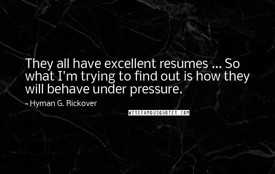 Hyman G. Rickover Quotes: They all have excellent resumes ... So what I'm trying to find out is how they will behave under pressure.