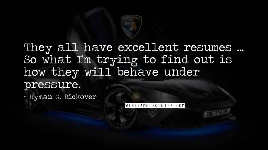 Hyman G. Rickover Quotes: They all have excellent resumes ... So what I'm trying to find out is how they will behave under pressure.