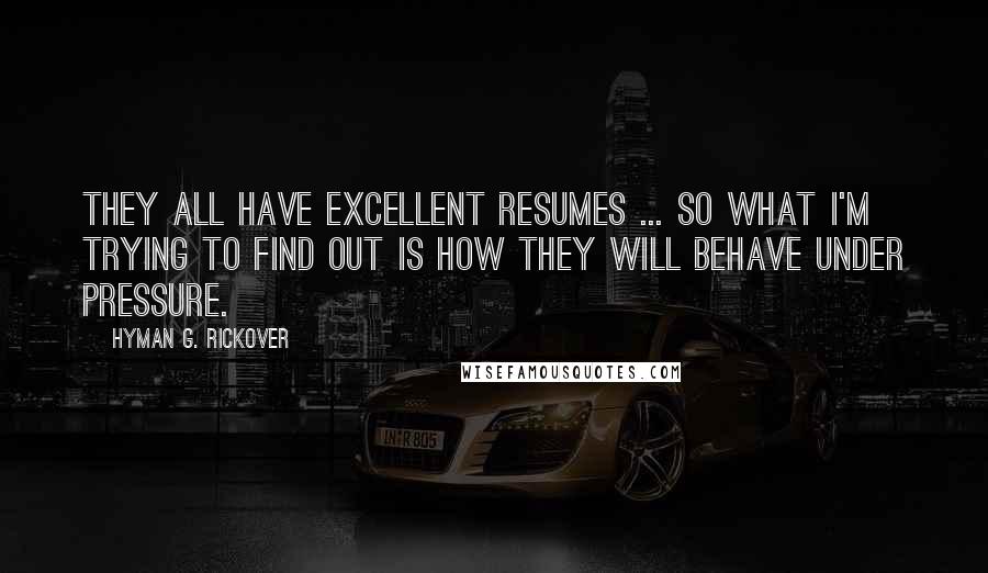 Hyman G. Rickover Quotes: They all have excellent resumes ... So what I'm trying to find out is how they will behave under pressure.