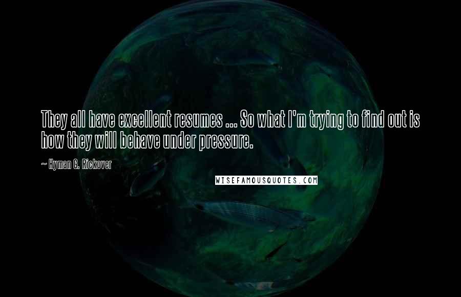 Hyman G. Rickover Quotes: They all have excellent resumes ... So what I'm trying to find out is how they will behave under pressure.