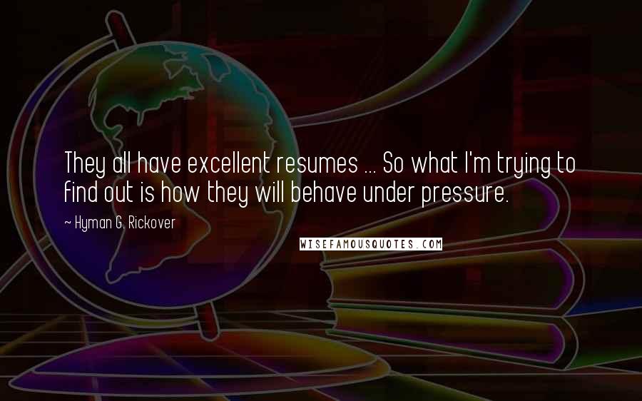 Hyman G. Rickover Quotes: They all have excellent resumes ... So what I'm trying to find out is how they will behave under pressure.