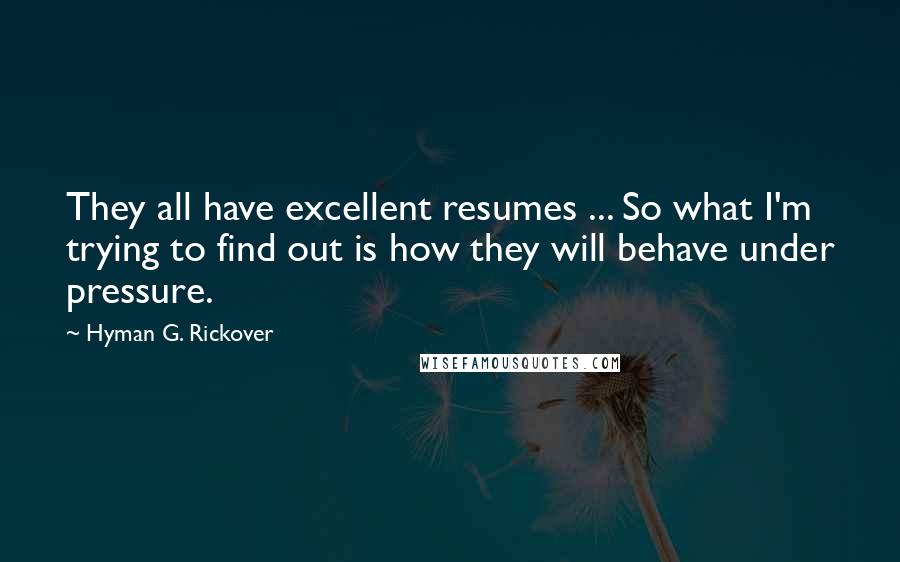 Hyman G. Rickover Quotes: They all have excellent resumes ... So what I'm trying to find out is how they will behave under pressure.