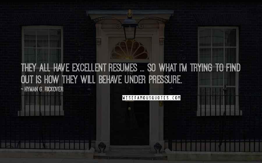 Hyman G. Rickover Quotes: They all have excellent resumes ... So what I'm trying to find out is how they will behave under pressure.