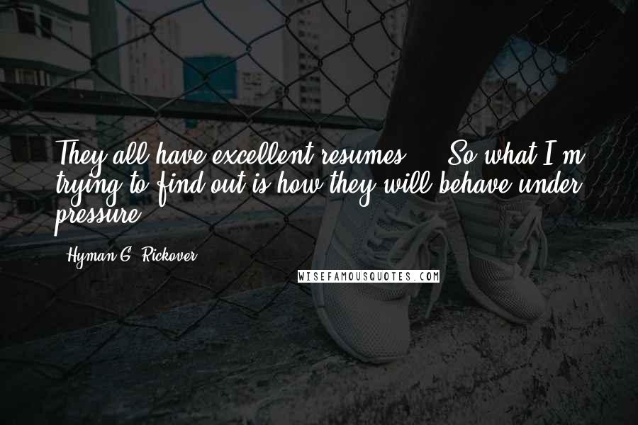 Hyman G. Rickover Quotes: They all have excellent resumes ... So what I'm trying to find out is how they will behave under pressure.